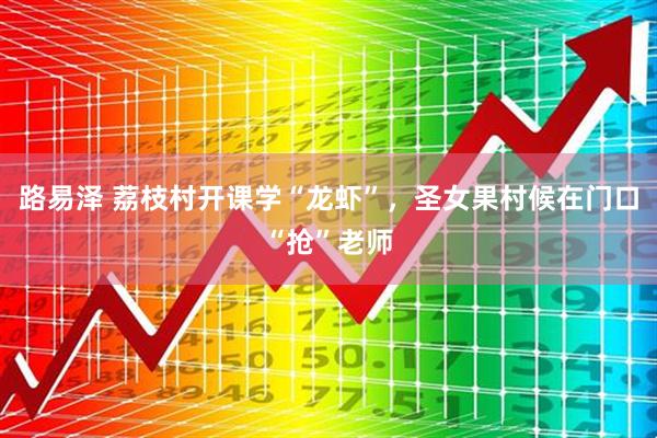 路易泽 荔枝村开课学“龙虾”，圣女果村候在门口“抢”老师