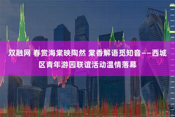 双融网 春赏海棠映陶然 棠香解语觅知音——西城区青年游园联谊活动温情落幕